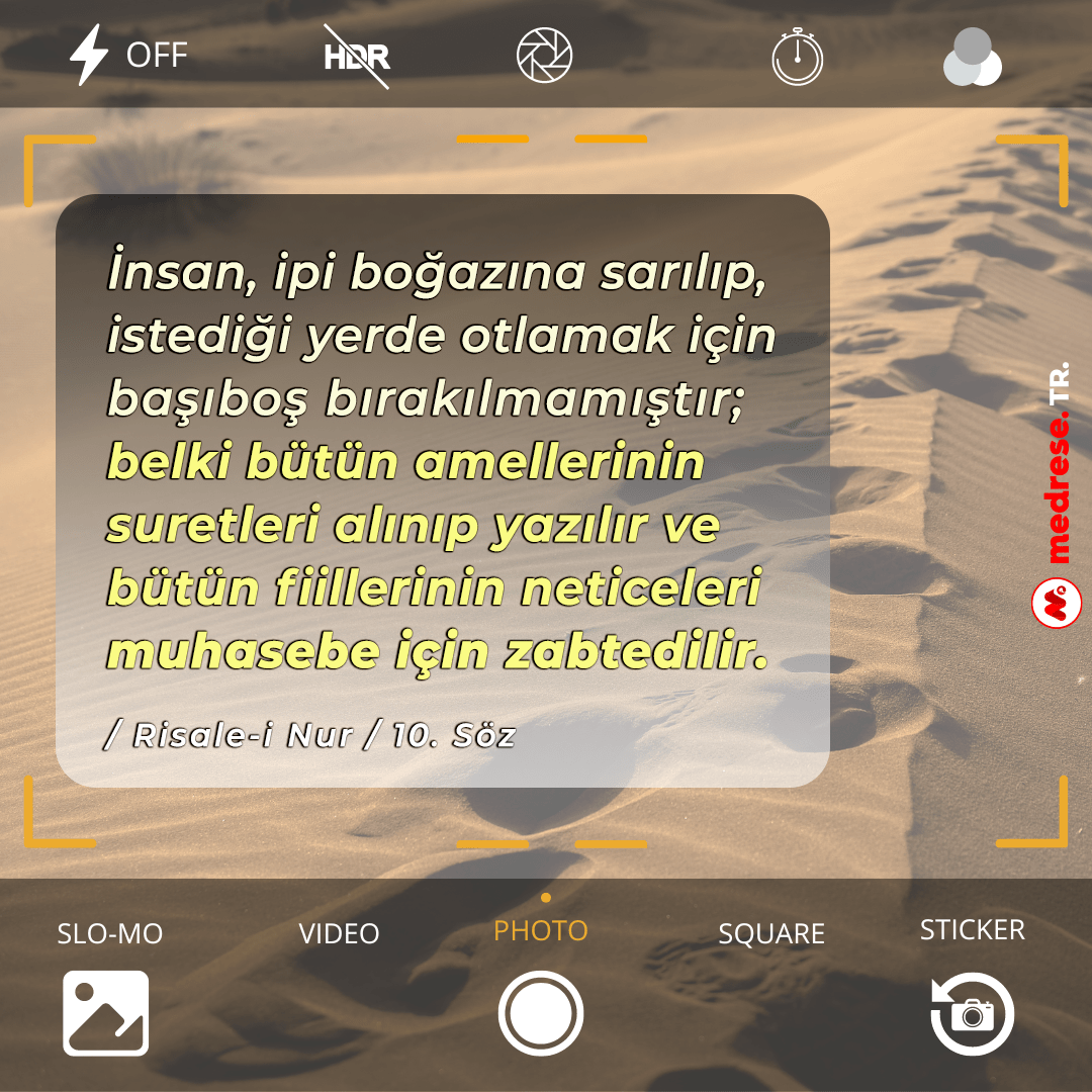 İnsan, ipi boğazına sarılıp, istediği yerde otlamak için başıboş bırakılmamıştır; belki bütün amellerinin suretleri alınıp yazılır ve bütün fiillerinin neticeleri muhasebe için zabtedilir. (Onuncu Söz)