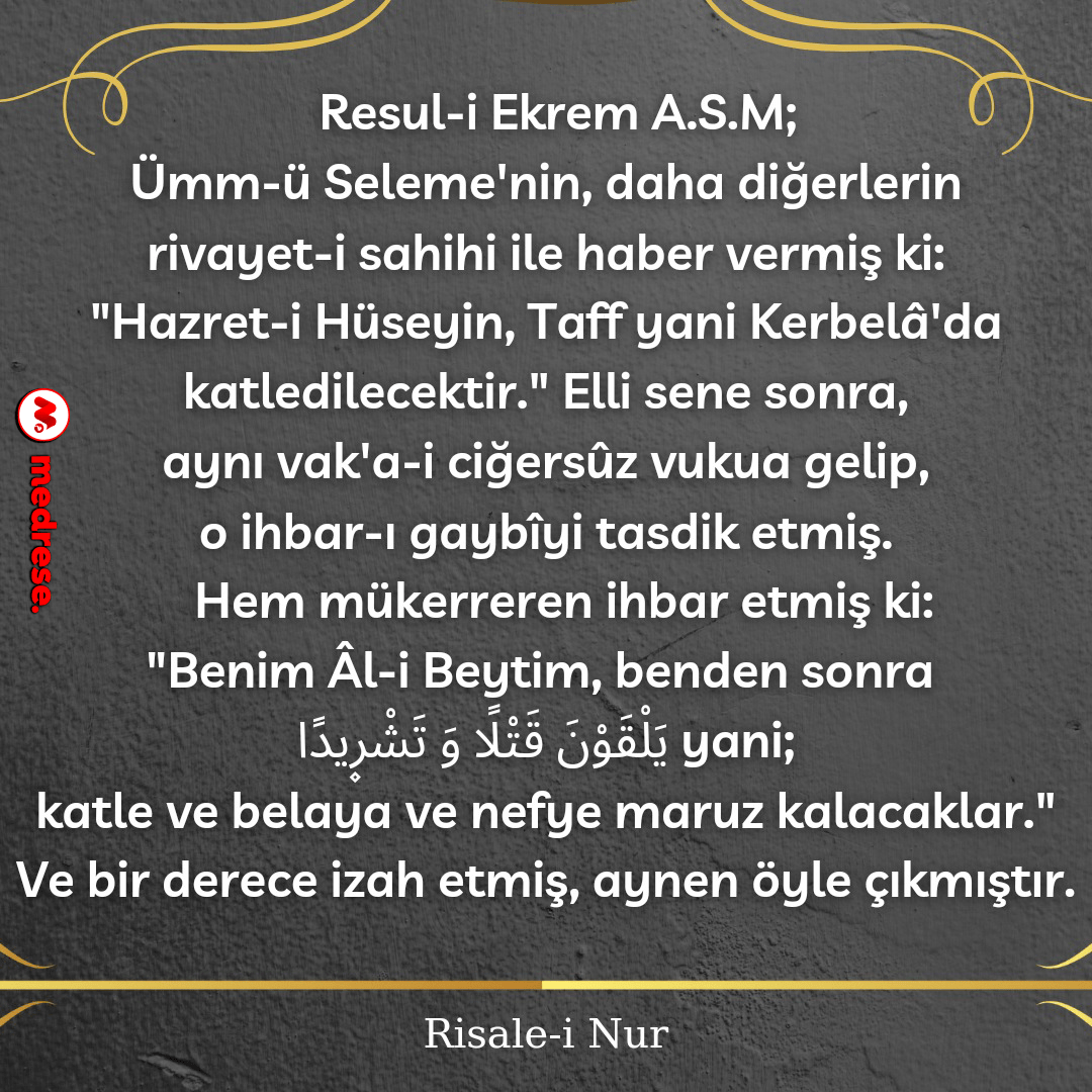 Resul-i Ekrem aleyhissalâtü vesselâm, Ümmü Seleme’nin, daha diğerlerin rivayet-i sahihiyle haber vermiş ki, “Hazret-i Hüseyin, Taff, yani Kerbelâ’da katledilecektir.” Elli sene sonra, aynı vak’a-i ciğersûz vukua gelip o ihbar-ı gaybîyi tasdik etmiş. Hem mükerreren ihbar etmiş ki: “Benim Âl-i Beytim, benden sonra يَلْقَوْنَ قَتْلاً وَتَشْرِيدًا yani katle ve belâya ve nefye maruz kalacaklar.” Ve bir derece izah etmiş, aynen öyle çıkmıştır. Risale-i Nur / Mektûbat